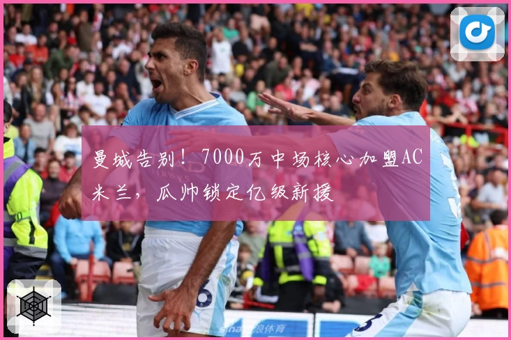 曼城告别！7000万中场核心加盟AC米兰，瓜帅锁定亿级新援