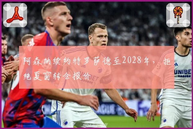 阿森纳续约特罗萨德至2028年，拒绝夏窗转会报价