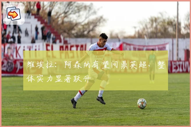 维埃拉：阿森纳有望问鼎英超，整体实力显著跃升