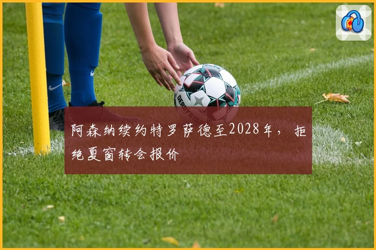 阿森纳续约特罗萨德至2028年，拒绝夏窗转会报价
