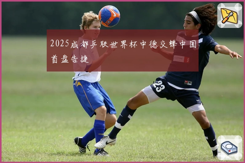 2025成都乒联世界杯中德交锋中国首盘告捷