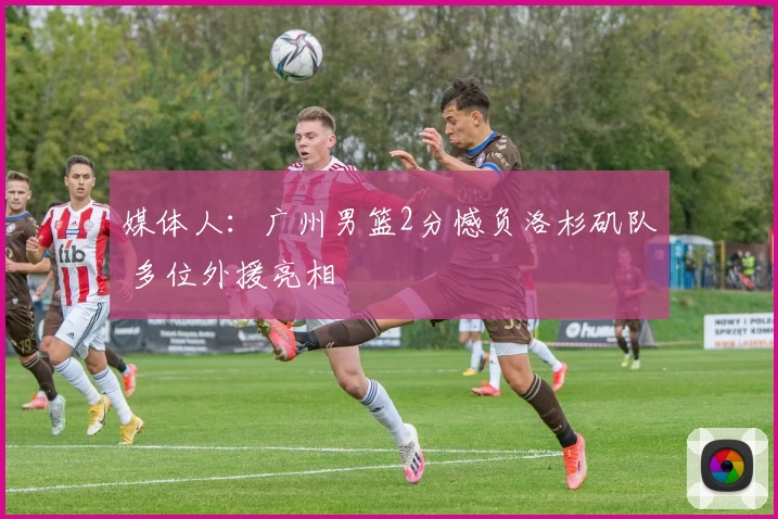 媒体人：广州男篮2分憾负洛杉矶队 多位外援亮相