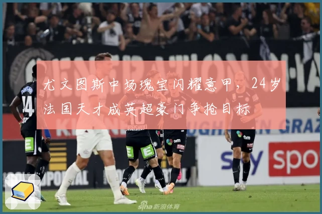 尤文图斯中场瑰宝闪耀意甲，24岁法国天才成英超豪门争抢目标