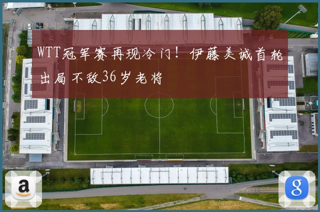 WTT冠军赛再现冷门！伊藤美诚首轮出局不敌36岁老将