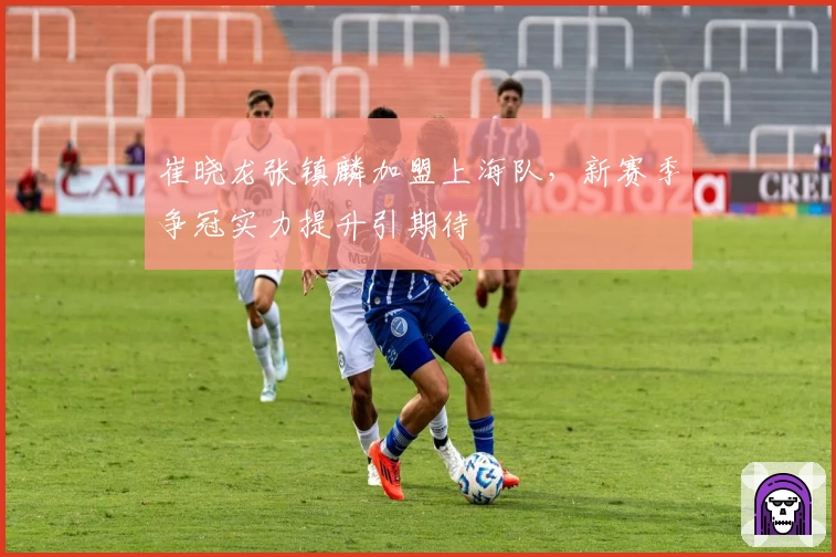 崔晓龙张镇麟加盟上海队，新赛季争冠实力提升引期待