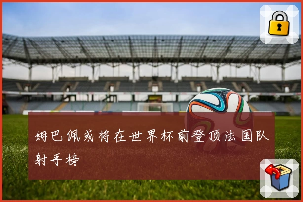 姆巴佩或将在世界杯前登顶法国队射手榜