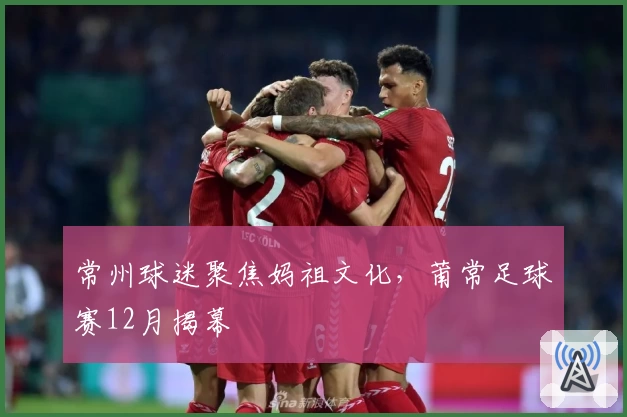 常州球迷聚焦妈祖文化，莆常足球赛12月揭幕