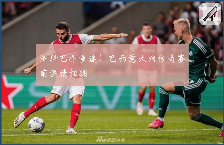 济科巴乔重逢！巴西意大利传奇赛前温情相拥