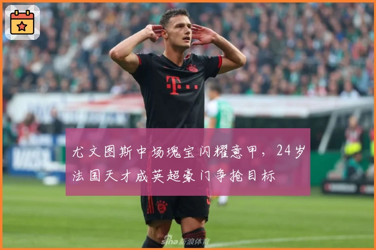 尤文图斯中场瑰宝闪耀意甲，24岁法国天才成英超豪门争抢目标