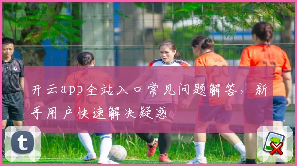 开云app全站入口常见问题解答,新手用户快速解决疑惑