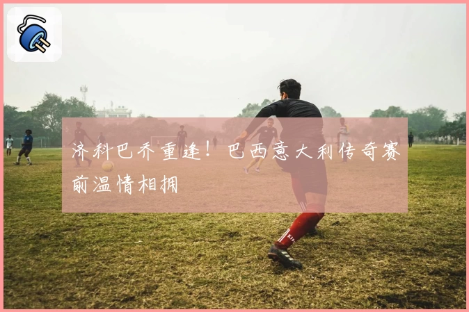 济科巴乔重逢！巴西意大利传奇赛前温情相拥