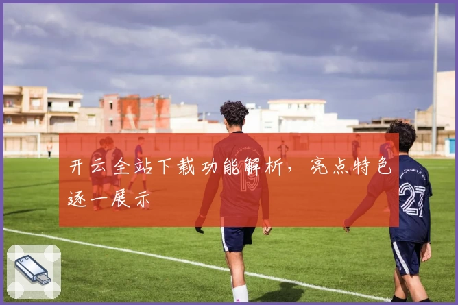 开云全站下载功能解析，亮点特色逐一展示