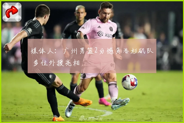 媒体人：广州男篮2分憾负洛杉矶队 多位外援亮相